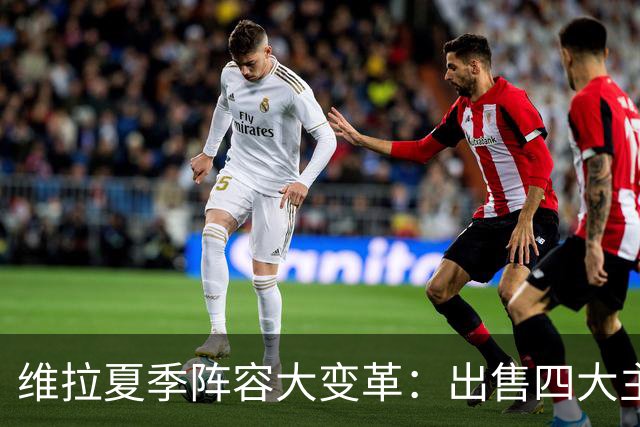 维拉夏季阵容大变革：出售四大主力，巨额引援开启新篇章